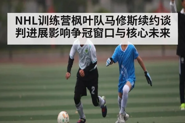NHL训练营枫叶队马修斯续约谈判进展影响争冠窗口与核心未来
