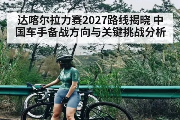 达喀尔拉力赛2027路线揭晓 中国车手备战方向与关键挑战分析